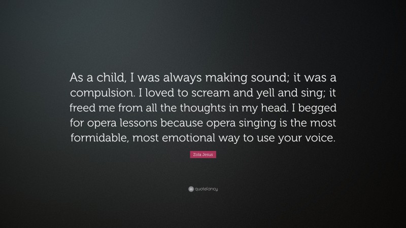 Zola Jesus Quote: “As a child, I was always making sound; it was a compulsion. I loved to scream and yell and sing; it freed me from all the thoughts in my head. I begged for opera lessons because opera singing is the most formidable, most emotional way to use your voice.”
