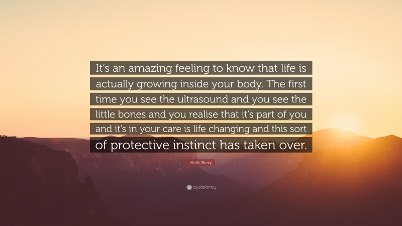 Halle Berry Quote: “It’s an amazing feeling to know that life is actually growing inside your body. The first time you see the ultrasound and you see the little bones and you realise that it’s part of you and it’s in your care is life changing and this sort of protective instinct has taken over.”