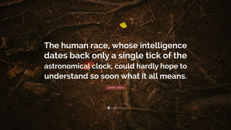 James Jeans Quote: “The human race, whose intelligence dates back only a single tick of the astronomical clock, could hardly hope to understand so soon what it all means.”