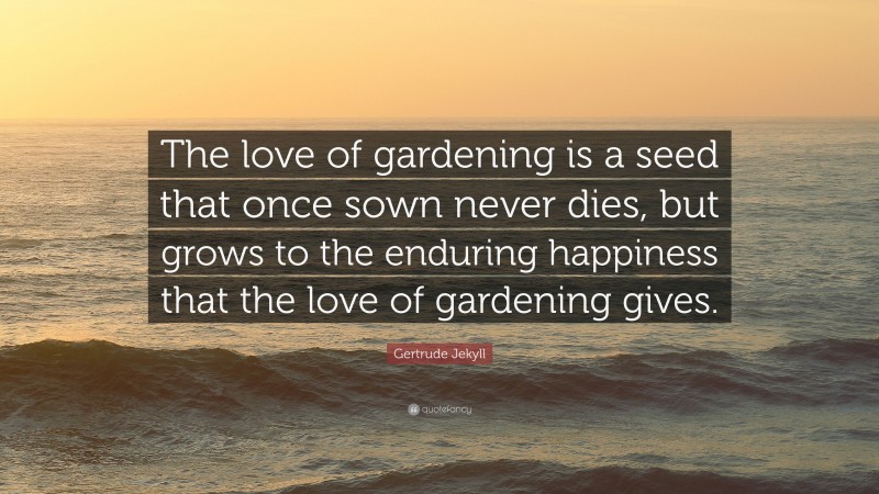 Gertrude Jekyll Quote: “The love of gardening is a seed that once sown never dies, but grows to the enduring happiness that the love of gardening gives.”