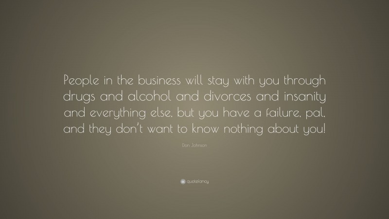 Don Johnson Quote: “People in the business will stay with you through drugs and alcohol and divorces and insanity and everything else, but you have a failure, pal, and they don’t want to know nothing about you!”