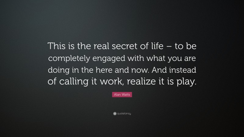 Alan Watts Quote: “This is the real secret of life – to be completely engaged with what you are doing in the here and now. And instead of calling it work, realize it is play.”