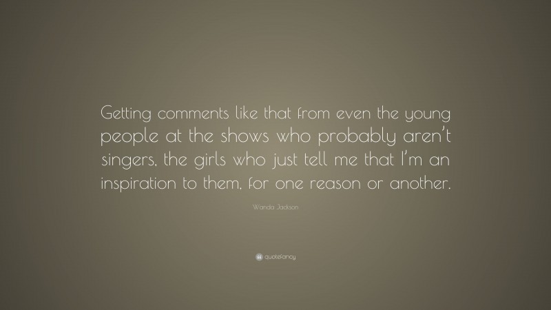 Wanda Jackson Quote: “Getting comments like that from even the young people at the shows who probably aren’t singers, the girls who just tell me that I’m an inspiration to them, for one reason or another.”