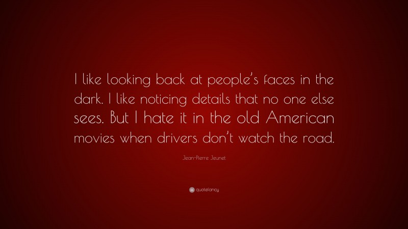 Jean-Pierre Jeunet Quote: “I like looking back at people’s faces in the dark. I like noticing details that no one else sees. But I hate it in the old American movies when drivers don’t watch the road.”