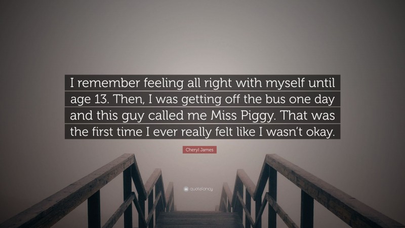 Cheryl James Quote: “I remember feeling all right with myself until age 13. Then, I was getting off the bus one day and this guy called me Miss Piggy. That was the first time I ever really felt like I wasn’t okay.”