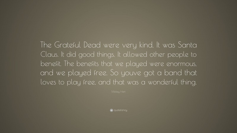 Mickey Hart Quote: “The Grateful Dead were very kind. It was Santa Claus. It did good things. It allowed other people to benefit. The benefits that we played were enormous, and we played free. So youve got a band that loves to play free, and that was a wonderful thing.”