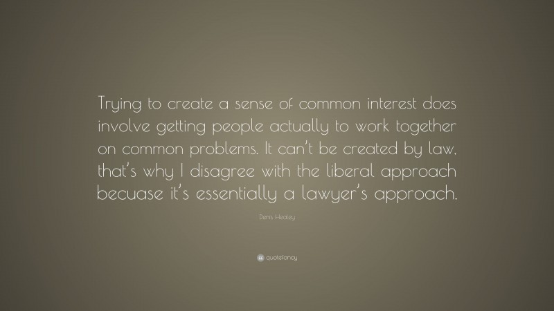 Denis Healey Quote: “Trying to create a sense of common interest does involve getting people actually to work together on common problems. It can’t be created by law, that’s why I disagree with the liberal approach becuase it’s essentially a lawyer’s approach.”