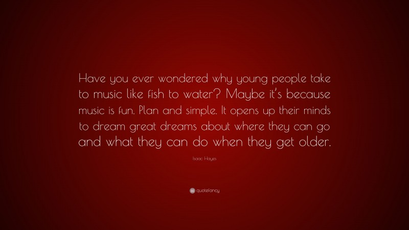 Isaac Hayes Quote: “Have you ever wondered why young people take to music like fish to water? Maybe it’s because music is fun. Plan and simple. It opens up their minds to dream great dreams about where they can go and what they can do when they get older.”