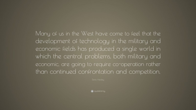 Denis Healey Quote: “Many of us in the West have come to feel that the development of technology in the military and economic fields has produced a single world in which the central problems, both military and economic, are going to require co-operation rather than continued confrontation and competition.”