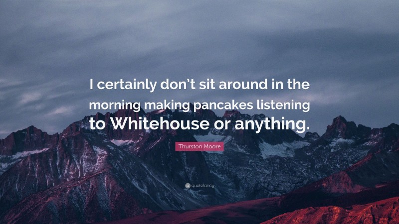 Thurston Moore Quote: “I certainly don’t sit around in the morning making pancakes listening to Whitehouse or anything.”
