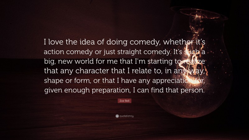Zoe Bell Quote: “I love the idea of doing comedy, whether it’s action comedy or just straight comedy. It’s such a big, new world for me that I’m starting to realize that any character that I relate to, in any way, shape or form, or that I have any appreciation for, given enough preparation, I can find that person.”