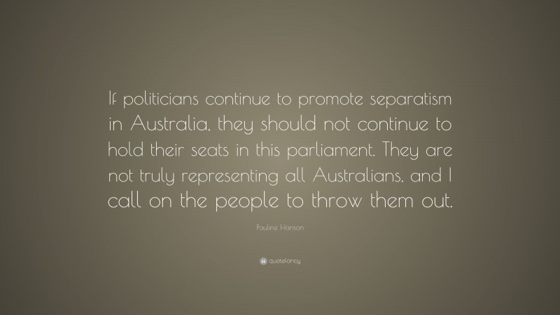 Pauline Hanson Quote: “If politicians continue to promote separatism in Australia, they should not continue to hold their seats in this parliament. They are not truly representing all Australians, and I call on the people to throw them out.”