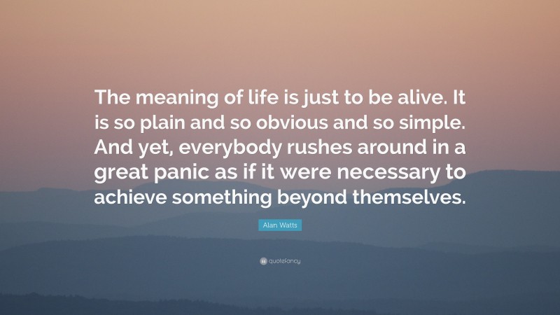 Alan Watts Quote: “The meaning of life is just to be alive. It is so plain and so obvious and so simple. And yet, everybody rushes around in a great panic as if it were necessary to achieve something beyond themselves.”