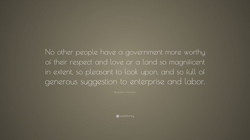 Benjamin Harrison Quote: “No other people have a government more worthy of their respect and love or a land so magnificent in extent, so pleasant to look upon, and so full of generous suggestion to enterprise and labor.”