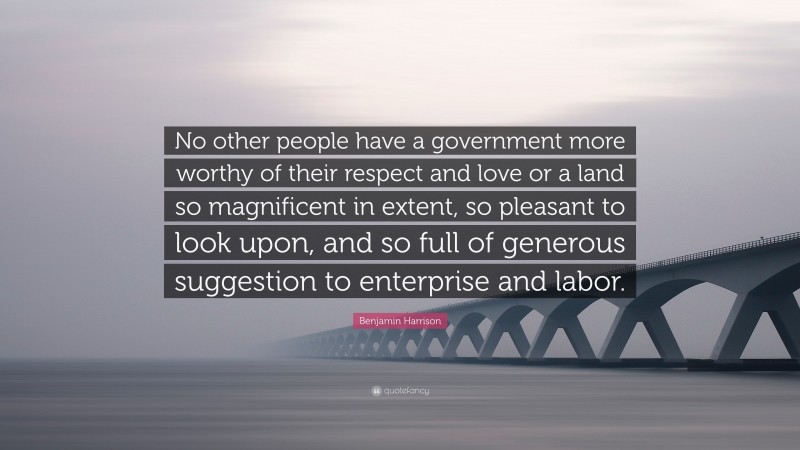 Benjamin Harrison Quote: “No other people have a government more worthy of their respect and love or a land so magnificent in extent, so pleasant to look upon, and so full of generous suggestion to enterprise and labor.”