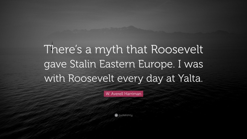 W. Averell Harriman Quote: “There’s a myth that Roosevelt gave Stalin Eastern Europe. I was with Roosevelt every day at Yalta.”
