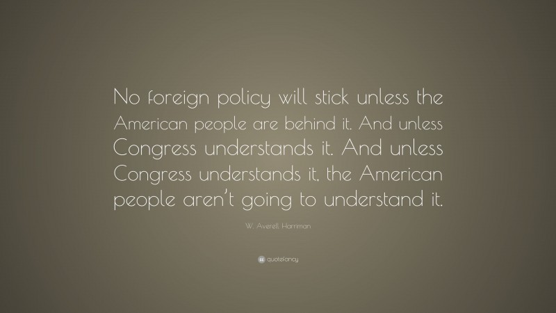 W. Averell Harriman Quote: “No foreign policy will stick unless the American people are behind it. And unless Congress understands it. And unless Congress understands it, the American people aren’t going to understand it.”