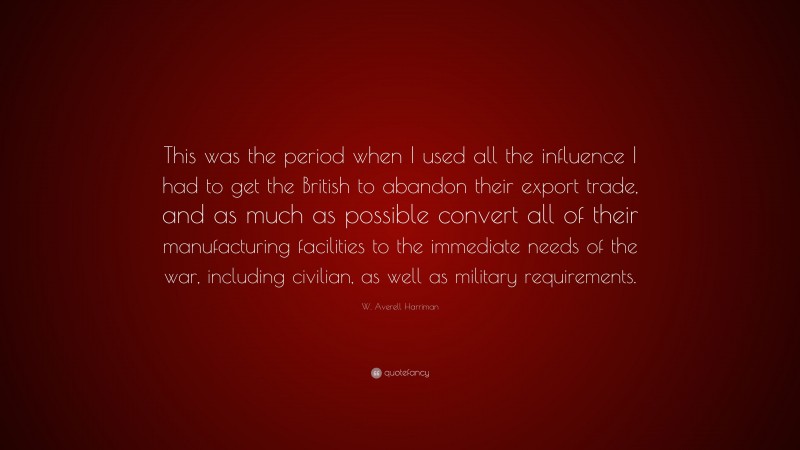 W. Averell Harriman Quote: “This was the period when I used all the influence I had to get the British to abandon their export trade, and as much as possible convert all of their manufacturing facilities to the immediate needs of the war, including civilian, as well as military requirements.”