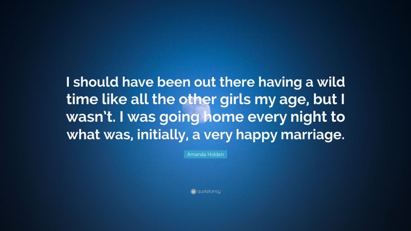 Amanda Holden Quote: “I should have been out there having a wild time like all the other girls my age, but I wasn’t. I was going home every night to what was, initially, a very happy marriage.”