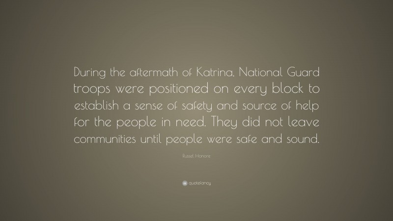 Russel Honore Quote: “During the aftermath of Katrina, National Guard troops were positioned on every block to establish a sense of safety and source of help for the people in need. They did not leave communities until people were safe and sound.”