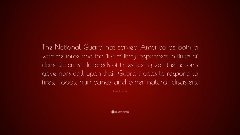 Russel Honore Quote: “The National Guard has served America as both a wartime force and the first military responders in times of domestic crisis. Hundreds of times each year, the nation’s governors call upon their Guard troops to respond to fires, floods, hurricanes and other natural disasters.”