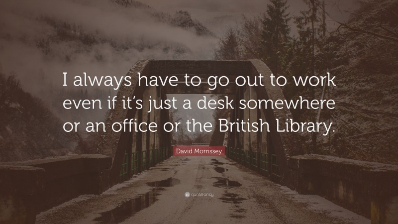 David Morrissey Quote: “I always have to go out to work even if it’s just a desk somewhere or an office or the British Library.”