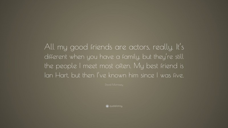 David Morrissey Quote: “All my good friends are actors, really. It’s different when you have a family, but they’re still the people I meet most often. My best friend is Ian Hart, but then I’ve known him since I was five.”