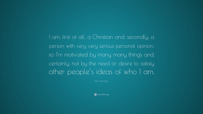 Ken Hensley Quote: “I am, first of all, a Christian and, secondly, a person with very very serious personal opinion, so I’m motivated by many many things and, certainly, not by the need or desire to satisfy other people’s ideas of who I am.”
