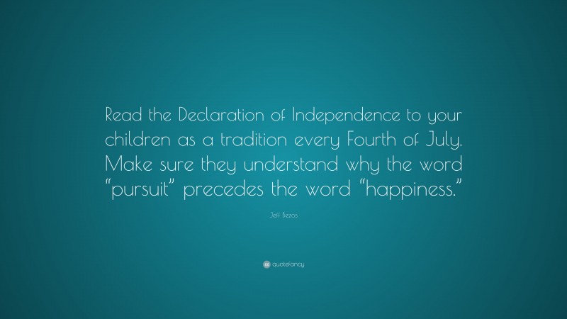 Jeff Bezos Quote: “Read the Declaration of Independence to your children as a tradition every Fourth of July. Make sure they understand why the word “pursuit” precedes the word “happiness.””