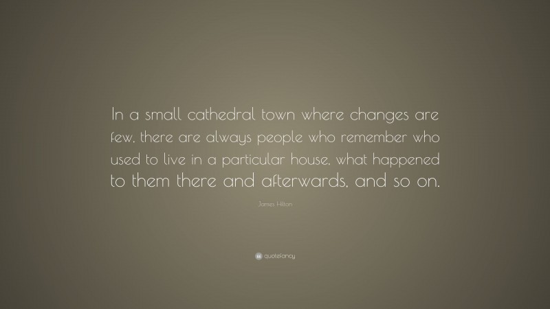 James Hilton Quote: “In a small cathedral town where changes are few, there are always people who remember who used to live in a particular house, what happened to them there and afterwards, and so on.”