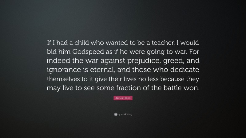 James Hilton Quote: “If I had a child who wanted to be a teacher, I would bid him Godspeed as if he were going to war. For indeed the war against prejudice, greed, and ignorance is eternal, and those who dedicate themselves to it give their lives no less because they may live to see some fraction of the battle won.”