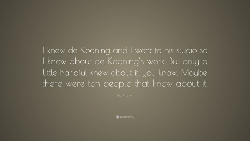 Lee Krasner Quote: “I knew de Kooning and I went to his studio so I knew about de Kooning’s work. But only a little handful knew about it, you know. Maybe there were ten people that knew about it.”