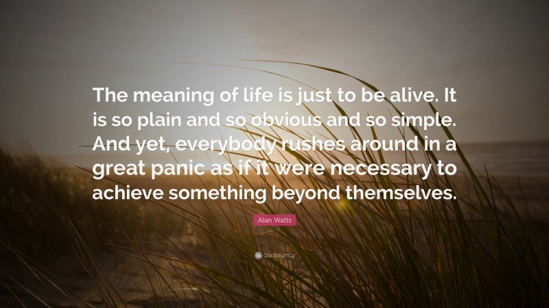 Alan Watts Quote: “The meaning of life is just to be alive. It is so plain and so obvious and so simple. And yet, everybody rushes around in a great panic as if it were necessary to achieve something beyond themselves.”