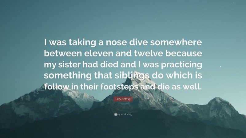 Leo Kottke Quote: “I was taking a nose dive somewhere between eleven and twelve because my sister had died and I was practicing something that siblings do which is follow in their footsteps and die as well.”