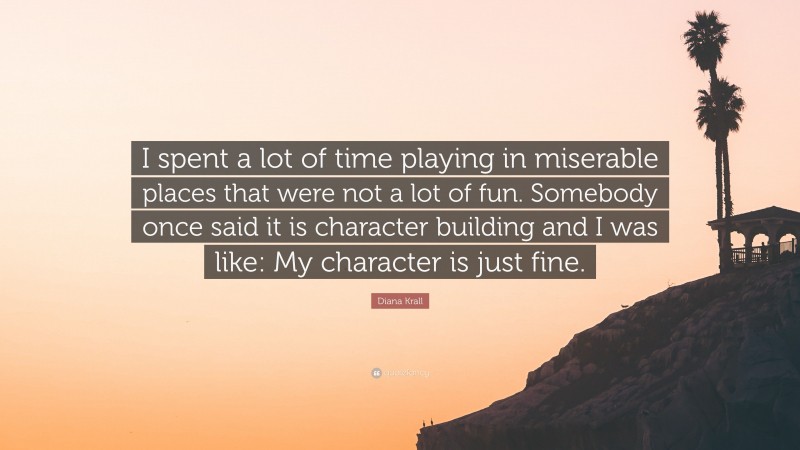 Diana Krall Quote: “I spent a lot of time playing in miserable places that were not a lot of fun. Somebody once said it is character building and I was like: My character is just fine.”