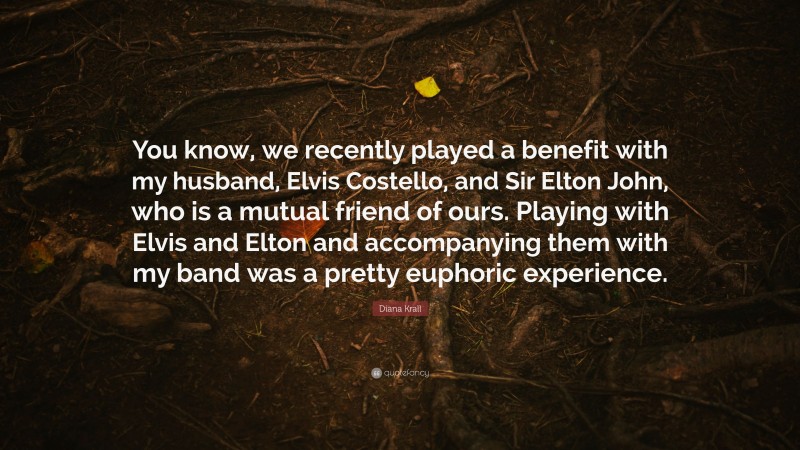 Diana Krall Quote: “You know, we recently played a benefit with my husband, Elvis Costello, and Sir Elton John, who is a mutual friend of ours. Playing with Elvis and Elton and accompanying them with my band was a pretty euphoric experience.”