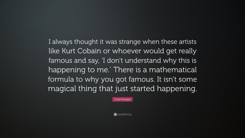 Chad Kroeger Quote: “I always thought it was strange when these artists like Kurt Cobain or whoever would get really famous and say, ‘I don’t understand why this is happening to me.’ There is a mathematical formula to why you got famous. It isn’t some magical thing that just started happening.”