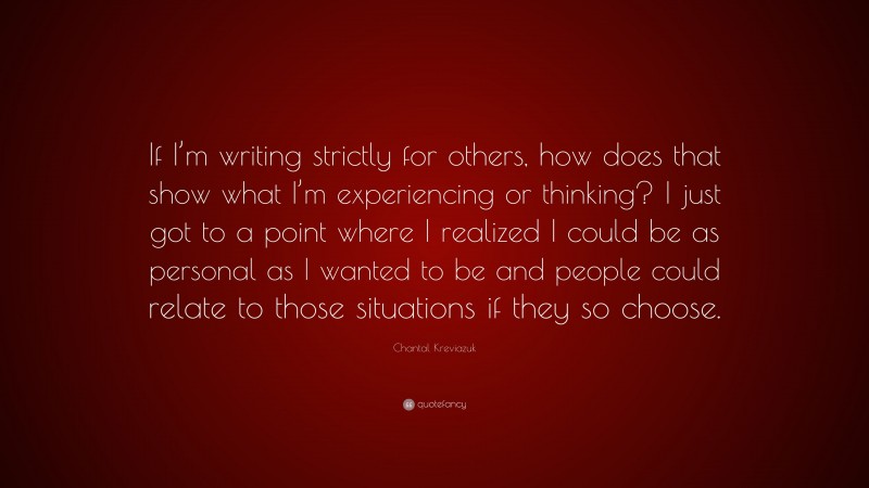 Chantal Kreviazuk Quote: “If I’m writing strictly for others, how does that show what I’m experiencing or thinking? I just got to a point where I realized I could be as personal as I wanted to be and people could relate to those situations if they so choose.”