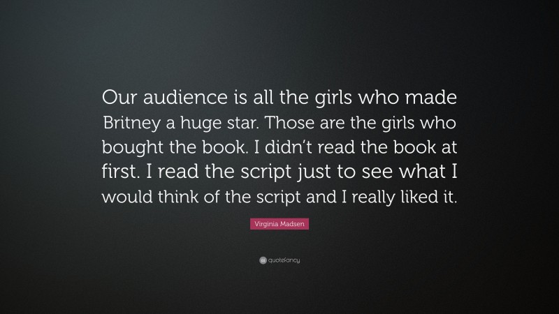 Virginia Madsen Quote: “Our audience is all the girls who made Britney a huge star. Those are the girls who bought the book. I didn’t read the book at first. I read the script just to see what I would think of the script and I really liked it.”