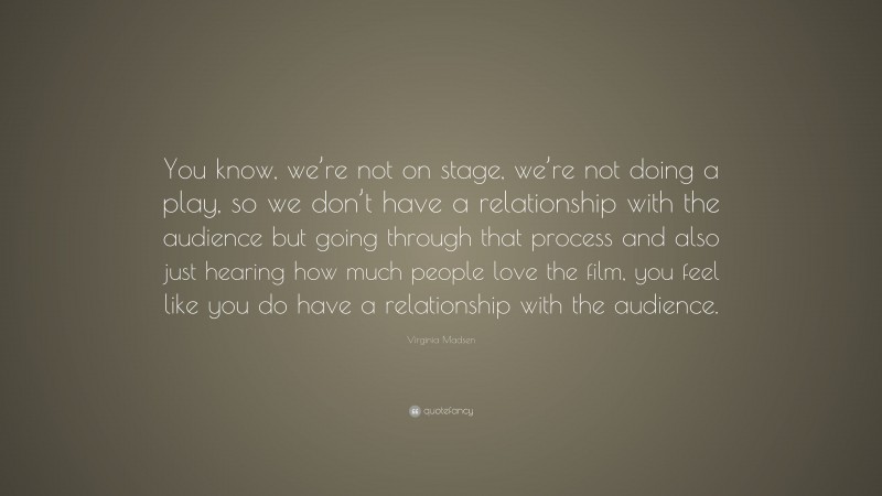 Virginia Madsen Quote: “You know, we’re not on stage, we’re not doing a play, so we don’t have a relationship with the audience but going through that process and also just hearing how much people love the film, you feel like you do have a relationship with the audience.”