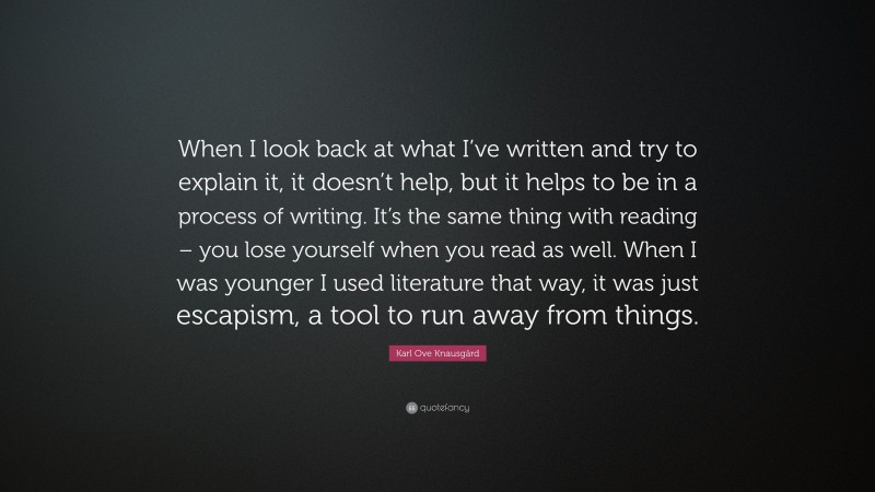 Karl Ove Knausgård Quote: “When I look back at what I’ve written and try to explain it, it doesn’t help, but it helps to be in a process of writing. It’s the same thing with reading – you lose yourself when you read as well. When I was younger I used literature that way, it was just escapism, a tool to run away from things.”