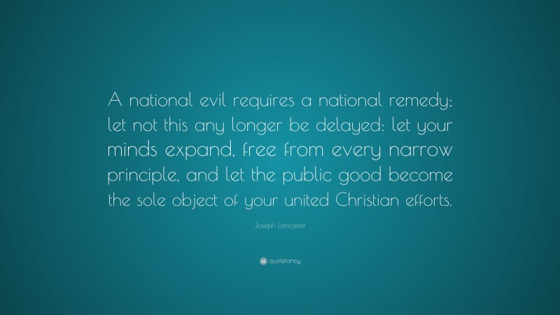 Joseph Lancaster Quote: “A national evil requires a national remedy; let not this any longer be delayed: let your minds expand, free from every narrow principle, and let the public good become the sole object of your united Christian efforts.”