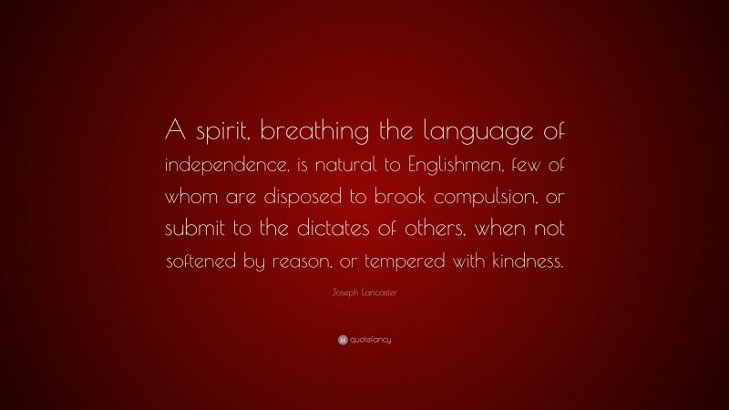Joseph Lancaster Quote: “A spirit, breathing the language of independence, is natural to Englishmen, few of whom are disposed to brook compulsion, or submit to the dictates of others, when not softened by reason, or tempered with kindness.”