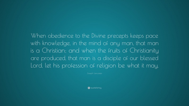 Joseph Lancaster Quote: “When obedience to the Divine precepts keeps pace with knowledge, in the mind of any man, that man is a Christian; and when the fruits of Christianity are produced, that man is a disciple of our blessed Lord, let his profession of religion be what it may.”
