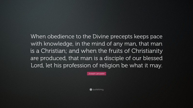Joseph Lancaster Quote: “When obedience to the Divine precepts keeps pace with knowledge, in the mind of any man, that man is a Christian; and when the fruits of Christianity are produced, that man is a disciple of our blessed Lord, let his profession of religion be what it may.”