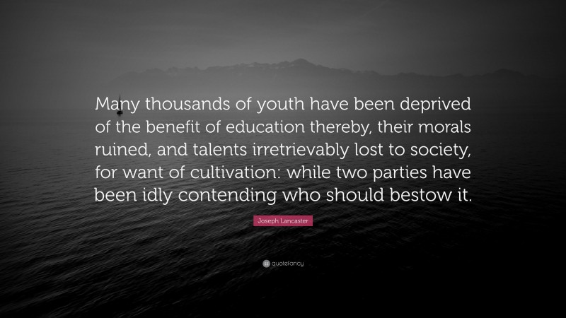 Joseph Lancaster Quote: “Many thousands of youth have been deprived of the benefit of education thereby, their morals ruined, and talents irretrievably lost to society, for want of cultivation: while two parties have been idly contending who should bestow it.”