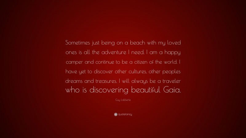 Guy Laliberte Quote: “Sometimes just being on a beach with my loved ones is all the adventure I need. I am a happy camper and continue to be a citizen of the world. I have yet to discover other cultures, other peoples dreams and treasures. I will always be a traveler who is discovering beautiful Gaia.”