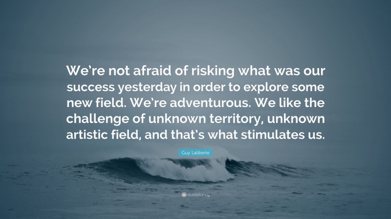 Guy Laliberte Quote: “We’re not afraid of risking what was our success yesterday in order to explore some new field. We’re adventurous. We like the challenge of unknown territory, unknown artistic field, and that’s what stimulates us.”