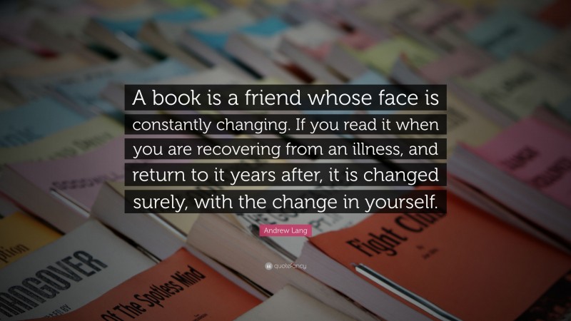 Andrew Lang Quote: “A book is a friend whose face is constantly changing. If you read it when you are recovering from an illness, and return to it years after, it is changed surely, with the change in yourself.”