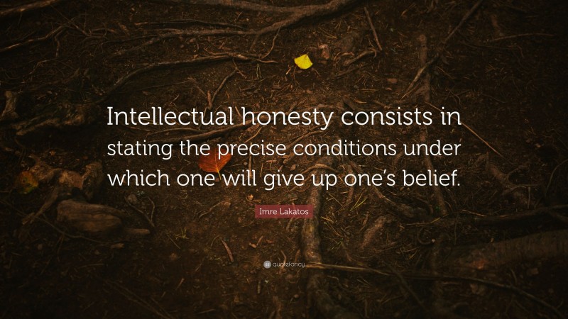 Imre Lakatos Quote: “Intellectual honesty consists in stating the precise conditions under which one will give up one’s belief.”